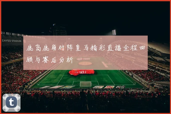 鹿岛鹿角对阵皇马精彩直播全程回顾与赛后分析