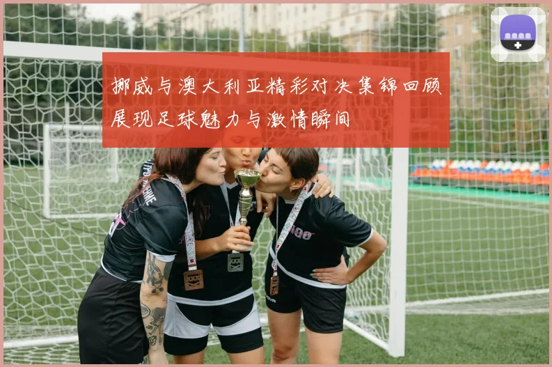 挪威与澳大利亚精彩对决集锦回顾展现足球魅力与激情瞬间