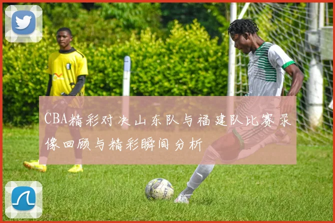 CBA精彩对决山东队与福建队比赛录像回顾与精彩瞬间分析