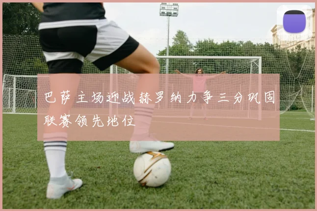 巴萨主场迎战赫罗纳力争三分巩固联赛领先地位