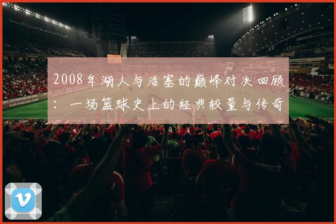 2008年湖人与活塞的巅峰对决回顾：一场篮球史上的经典较量与传奇时刻