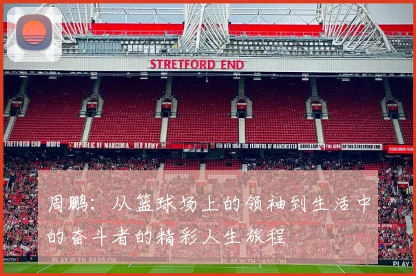 周鹏：从篮球场上的领袖到生活中的奋斗者的精彩人生旅程