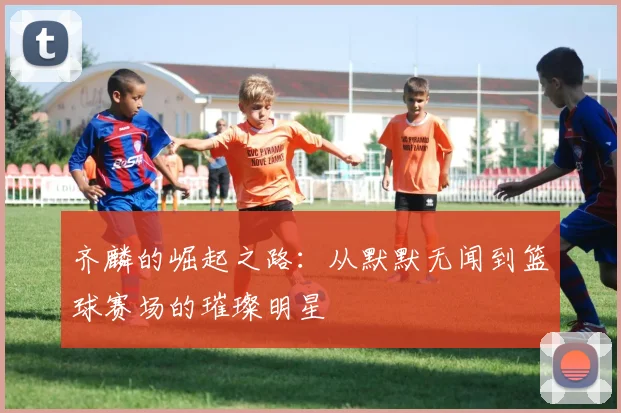 齐麟的崛起之路：从默默无闻到篮球赛场的璀璨明星