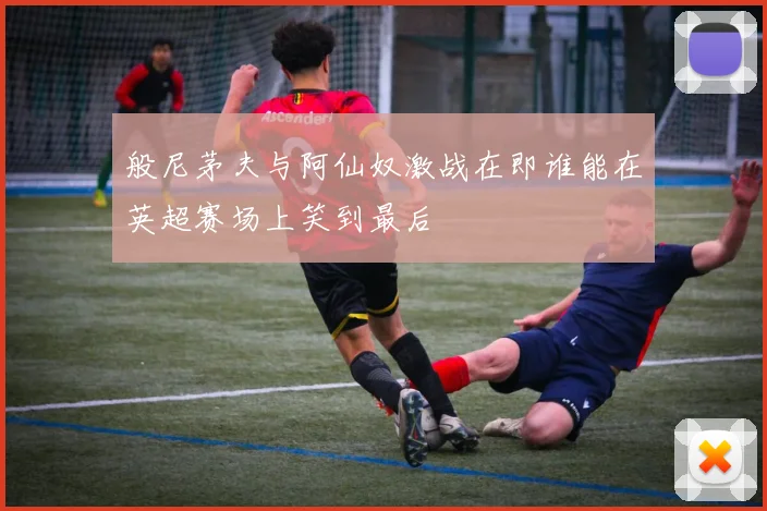 般尼茅夫与阿仙奴激战在即谁能在英超赛场上笑到最后