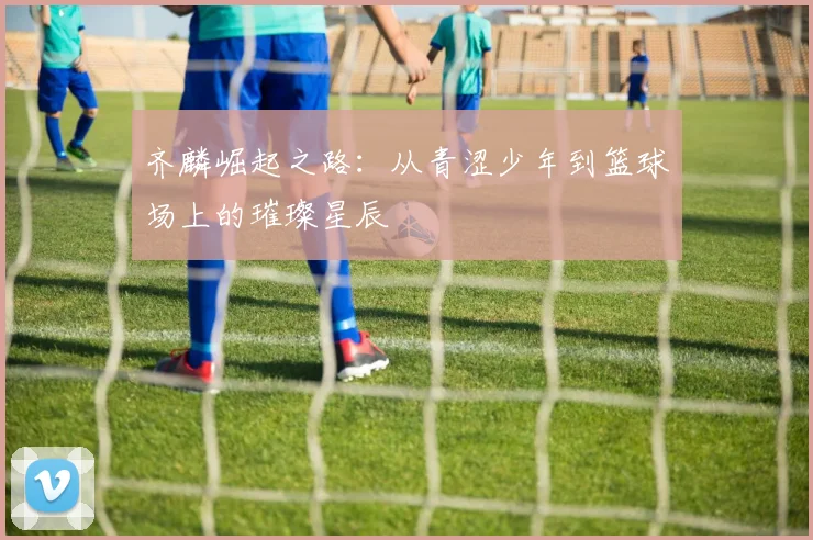 齐麟崛起之路：从青涩少年到篮球场上的璀璨星辰