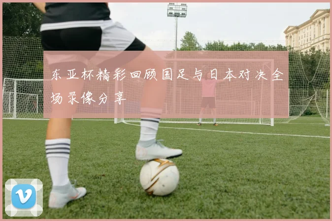 东亚杯精彩回顾国足与日本对决全场录像分享