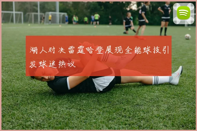湖人对决雷霆哈登展现全能球技引发球迷热议