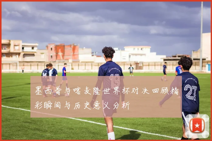 墨西哥与喀麦隆世界杯对决回顾精彩瞬间与历史意义分析