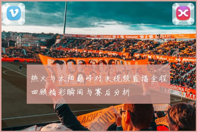 热火与太阳巅峰对决视频直播全程回顾精彩瞬间与赛后分析