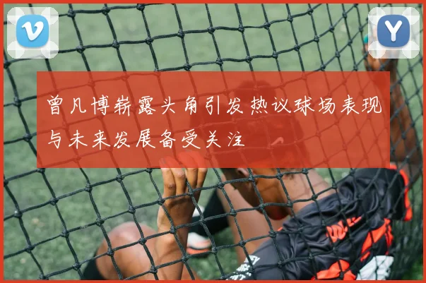 曾凡博崭露头角引发热议球场表现与未来发展备受关注