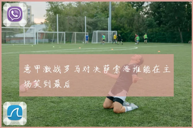 意甲激战罗马对决萨索洛谁能在主场笑到最后