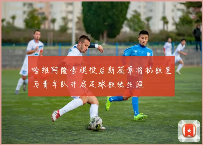 哈维阿隆索退役后新篇章将执教皇马青年队开启足球教练生涯