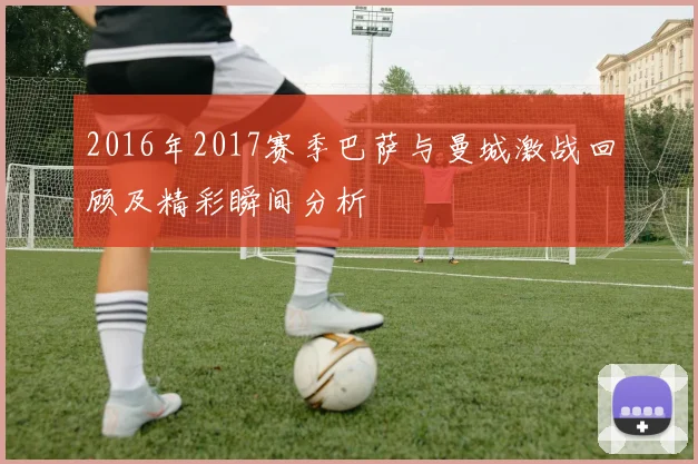 2016年2017赛季巴萨与曼城激战回顾及精彩瞬间分析