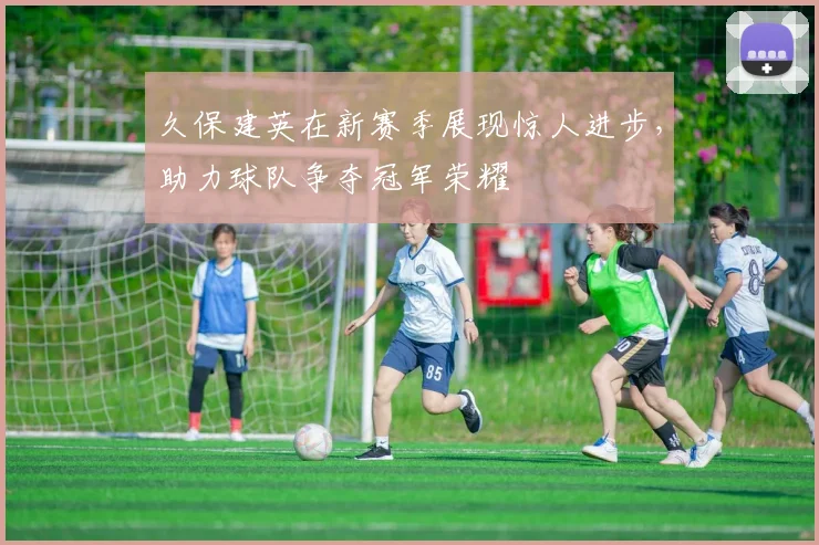 久保建英在新赛季展现惊人进步，助力球队争夺冠军荣耀