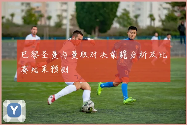 巴黎圣曼与曼联对决前瞻分析及比赛结果预测