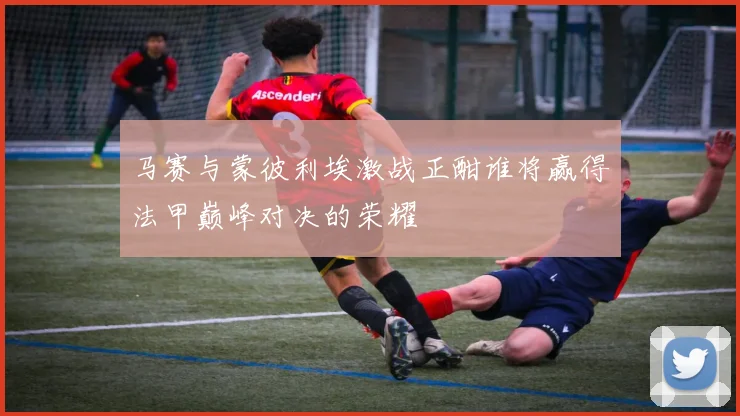 马赛与蒙彼利埃激战正酣谁将赢得法甲巅峰对决的荣耀
