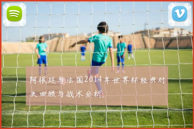 阿根廷与法国2014年世界杯经典对决回顾与战术分析