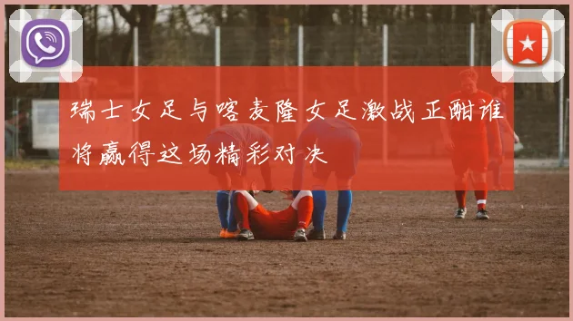 瑞士女足与喀麦隆女足激战正酣谁将赢得这场精彩对决