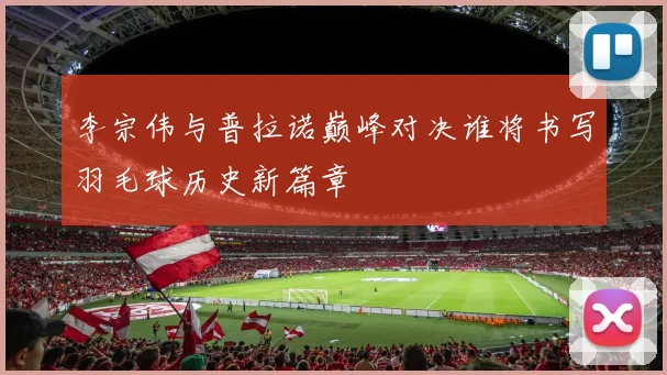 李宗伟与普拉诺巅峰对决谁将书写羽毛球历史新篇章