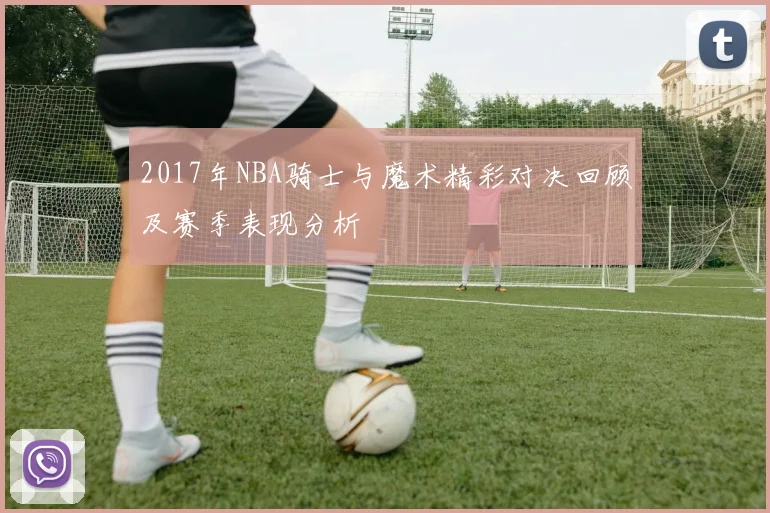 2017年NBA骑士与魔术精彩对决回顾及赛季表现分析
