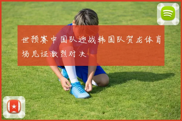 世预赛中国队迎战韩国队贺龙体育场见证激烈对决