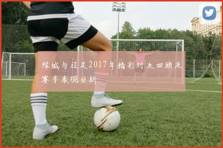 绿城与辽足2017年精彩对决回顾及赛季表现分析