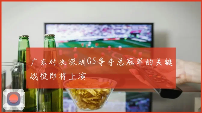 广东对决深圳G5争夺总冠军的关键战役即将上演