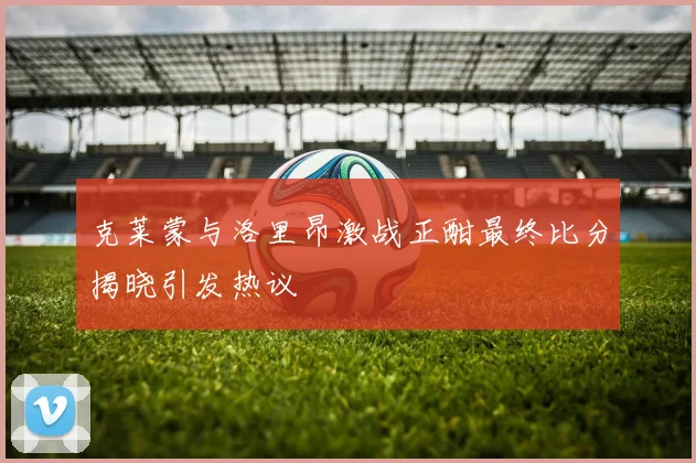克莱蒙与洛里昂激战正酣最终比分揭晓引发热议