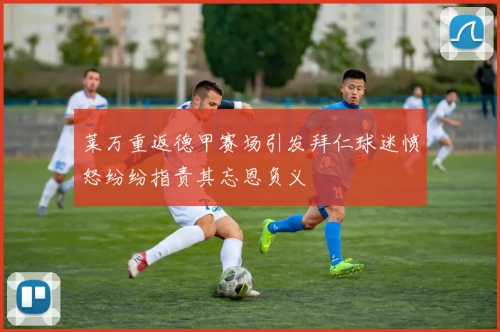 莱万重返德甲赛场引发拜仁球迷愤怒纷纷指责其忘恩负义