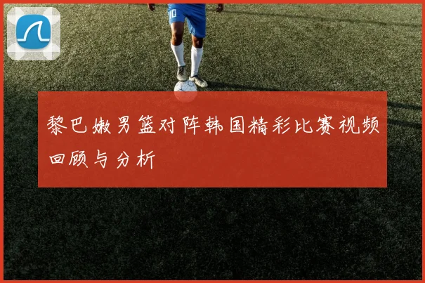 黎巴嫩男篮对阵韩国精彩比赛视频回顾与分析