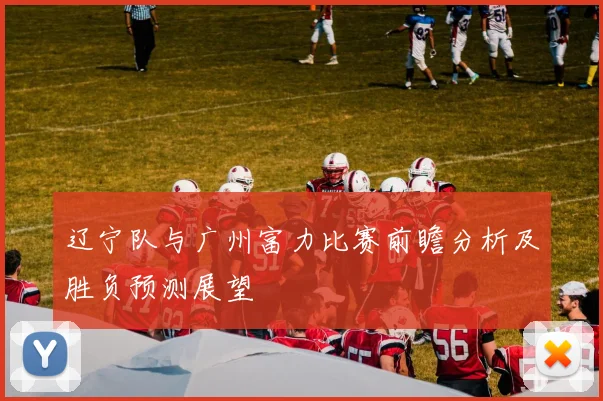 辽宁队与广州富力比赛前瞻分析及胜负预测展望