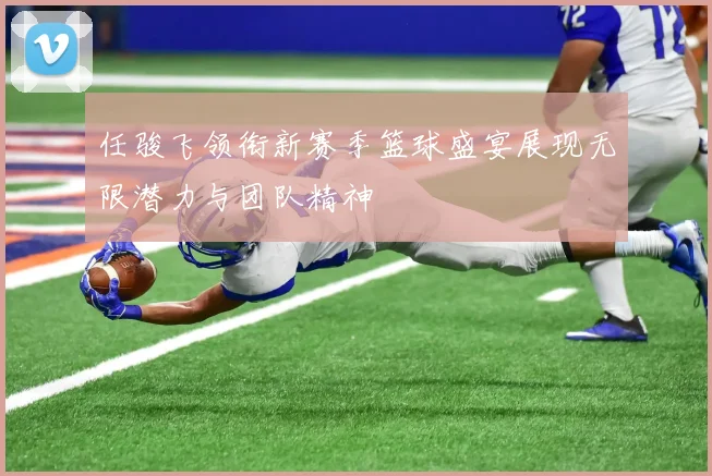 任骏飞领衔新赛季篮球盛宴展现无限潜力与团队精神