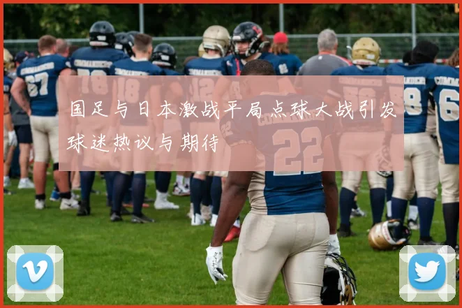 国足与日本激战平局点球大战引发球迷热议与期待