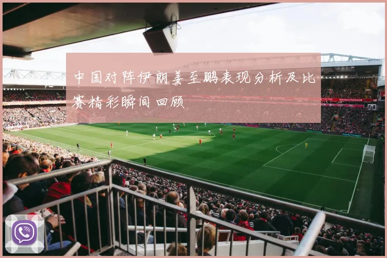 中国对阵伊朗姜至鹏表现分析及比赛精彩瞬间回顾