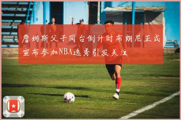 詹姆斯父子同台倒计时布朗尼正式宣布参加NBA选秀引发关注