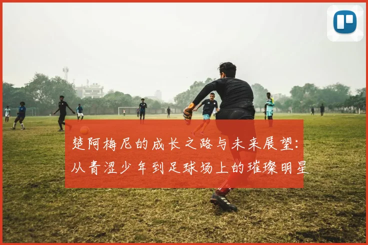 楚阿梅尼的成长之路与未来展望：从青涩少年到足球场上的璀璨明星