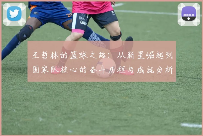 王哲林的篮球之路：从新星崛起到国家队核心的奋斗历程与成就分析
