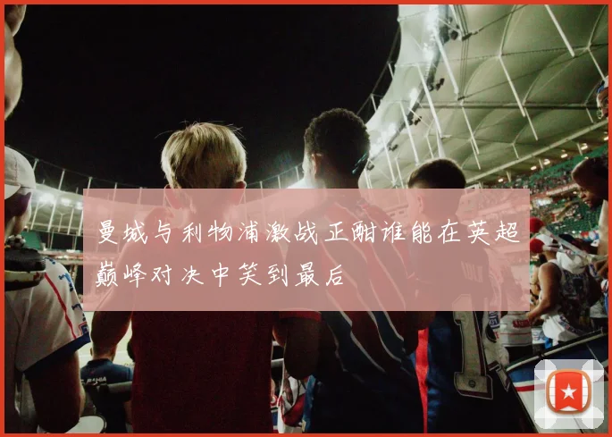 曼城与利物浦激战正酣谁能在英超巅峰对决中笑到最后