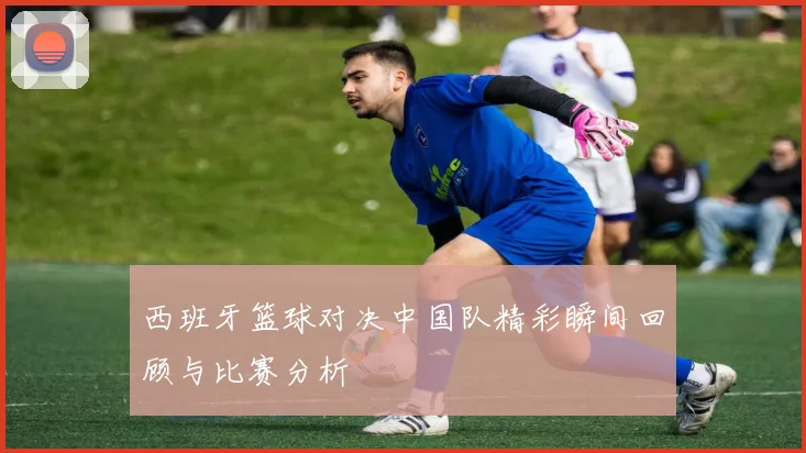 西班牙篮球对决中国队精彩瞬间回顾与比赛分析