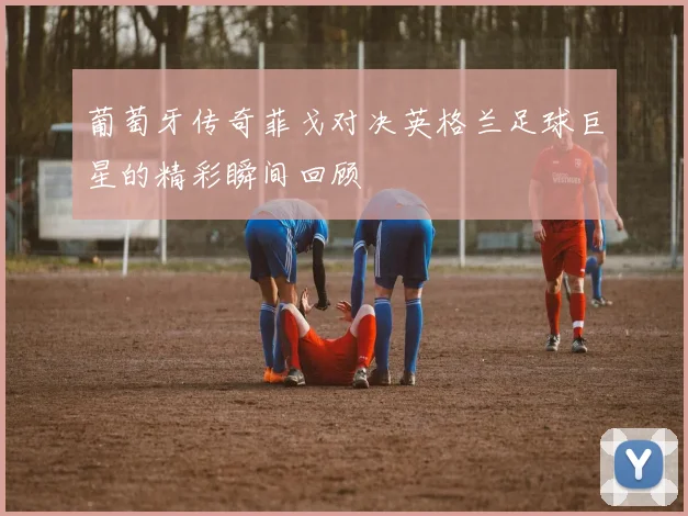 葡萄牙传奇菲戈对决英格兰足球巨星的精彩瞬间回顾