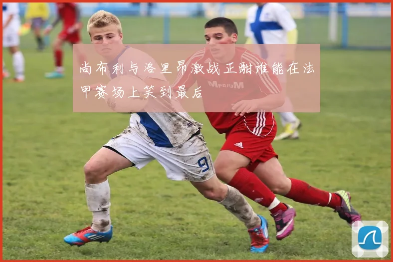 尚布利与洛里昂激战正酣谁能在法甲赛场上笑到最后